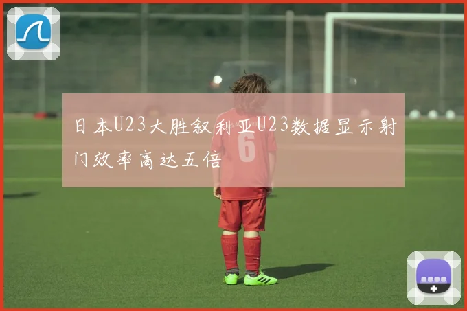 日本U23大胜叙利亚U23数据显示射门效率高达五倍