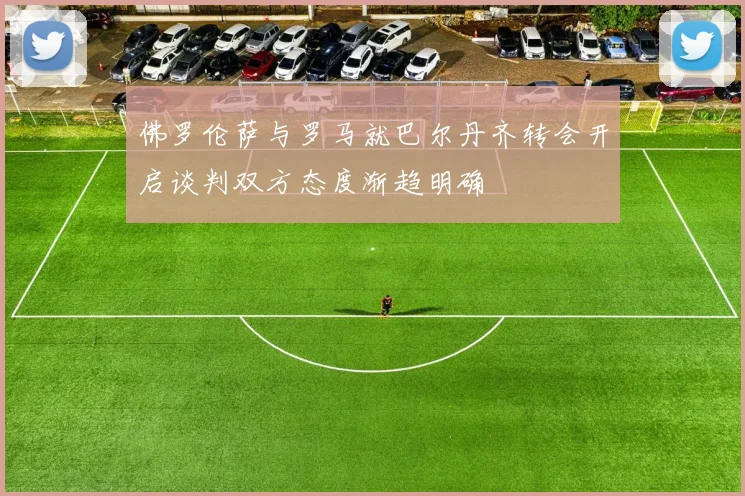 佛罗伦萨与罗马就巴尔丹齐转会开启谈判双方态度渐趋明确