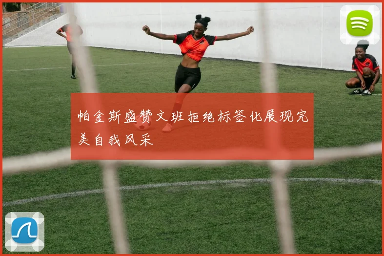 帕金斯盛赞文班拒绝标签化展现完美自我风采