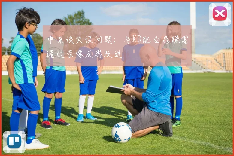 申京谈失误问题：与KD配合急躁需通过录像反思改进
