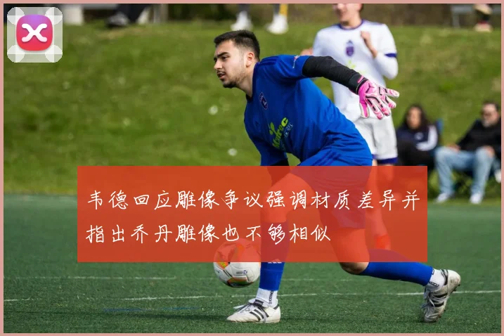韦德回应雕像争议强调材质差异并指出乔丹雕像也不够相似