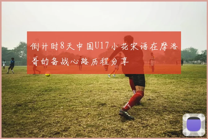 倒计时8天中国U17小花宋语在摩洛哥的备战心路历程分享