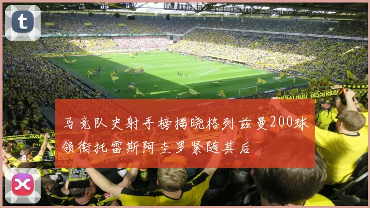 马竞队史射手榜揭晓格列兹曼200球领衔托雷斯阿圭罗紧随其后