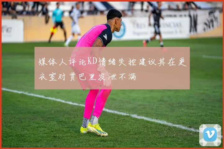 媒体人评论KD情绪失控建议其在更衣室对贾巴里发泄不满