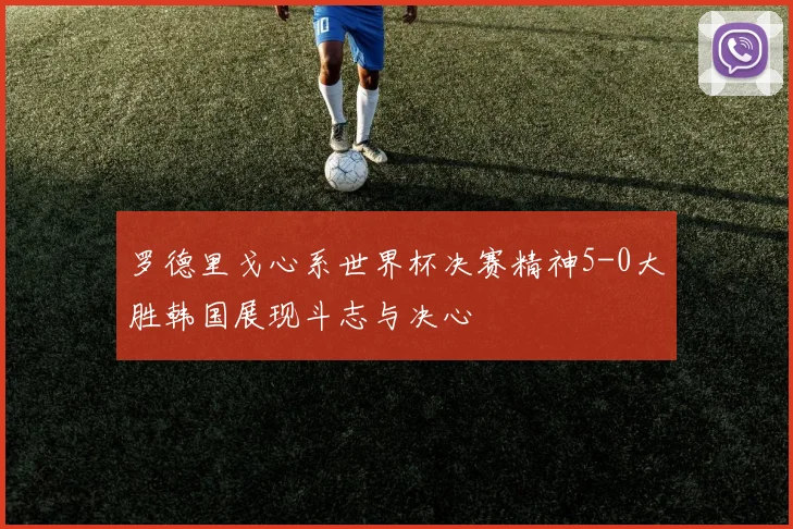 罗德里戈心系世界杯决赛精神5-0大胜韩国展现斗志与决心