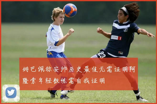 姆巴佩称安帅历史最佳无需证明阿隆索年轻教练需自我证明