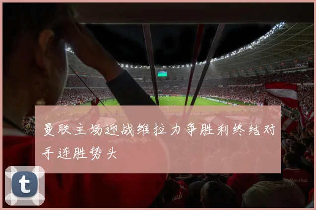 曼联主场迎战维拉力争胜利终结对手连胜势头