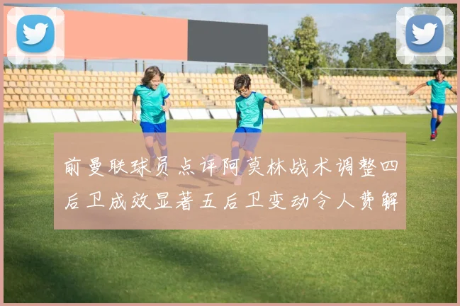 前曼联球员点评阿莫林战术调整四后卫成效显著五后卫变动令人费解