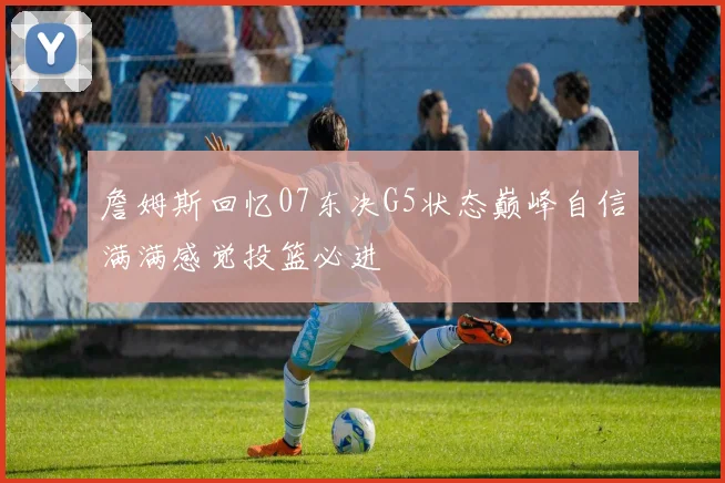 詹姆斯回忆07东决G5状态巅峰自信满满感觉投篮必进
