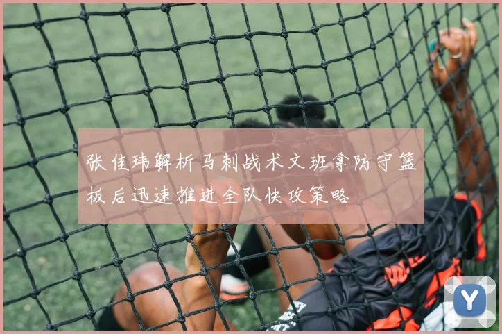 张佳玮解析马刺战术文班拿防守篮板后迅速推进全队快攻策略