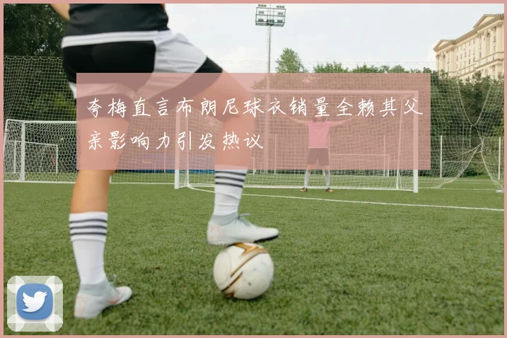 夸梅直言布朗尼球衣销量全赖其父亲影响力引发热议
