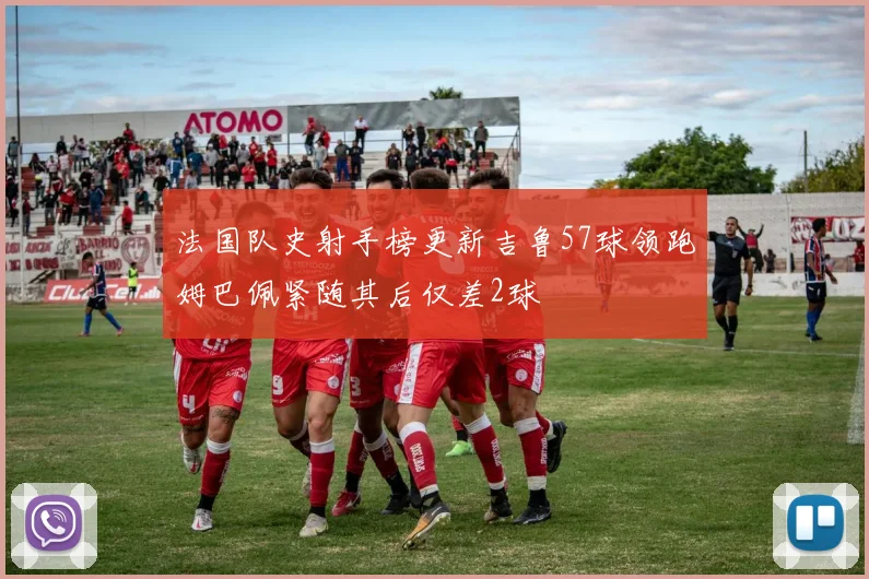 法国队史射手榜更新吉鲁57球领跑姆巴佩紧随其后仅差2球