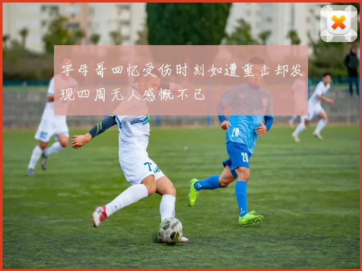 字母哥回忆受伤时刻如遭重击却发现四周无人感慨不已