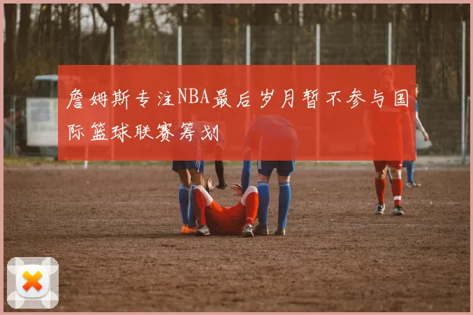 詹姆斯专注NBA最后岁月暂不参与国际篮球联赛筹划