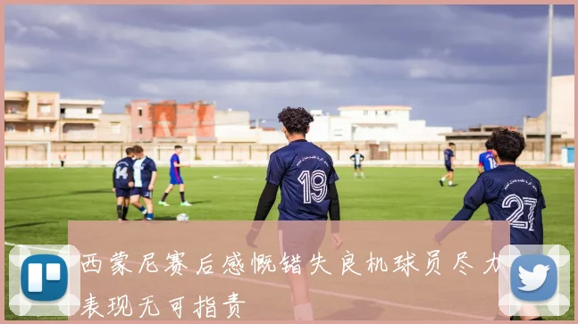 西蒙尼赛后感慨错失良机球员尽力表现无可指责