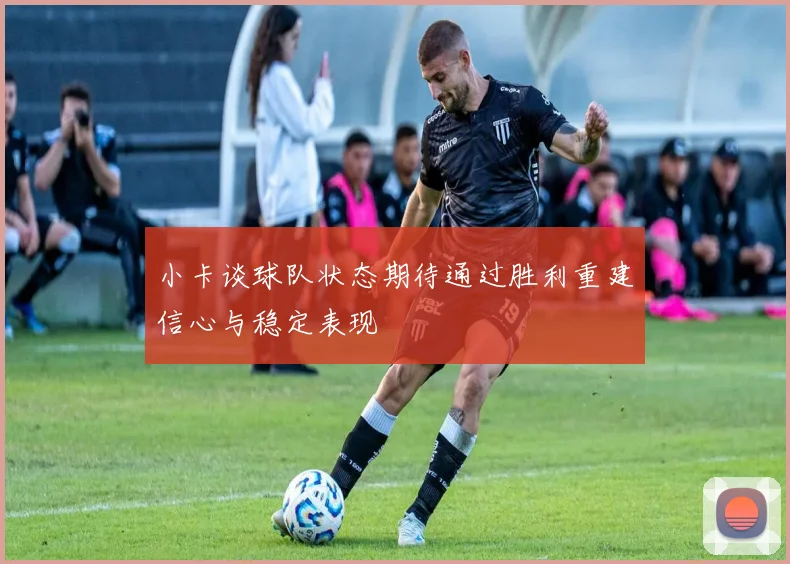 小卡谈球队状态期待通过胜利重建信心与稳定表现