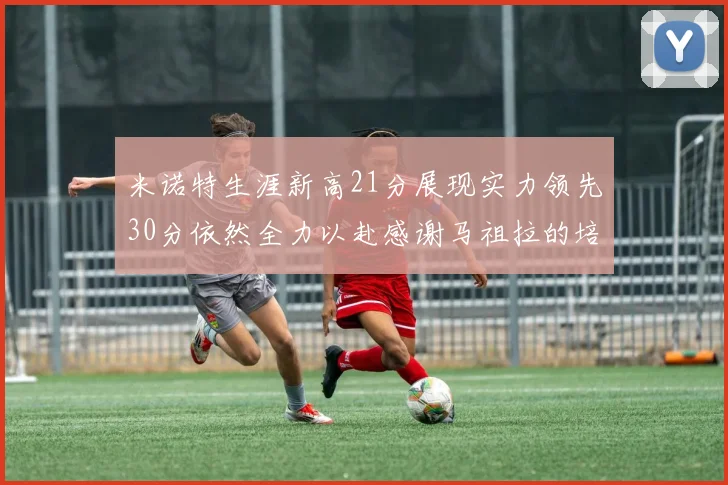 米诺特生涯新高21分展现实力领先30分依然全力以赴感谢马祖拉的培养