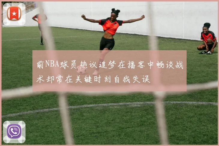 前NBA球员热议追梦在播客中畅谈战术却常在关键时刻自我失误