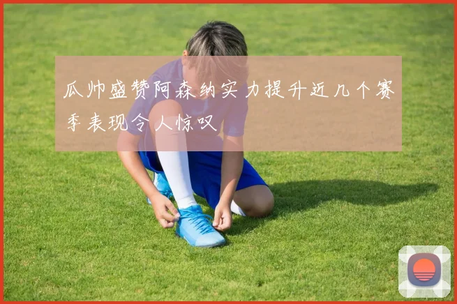 瓜帅盛赞阿森纳实力提升近几个赛季表现令人惊叹
