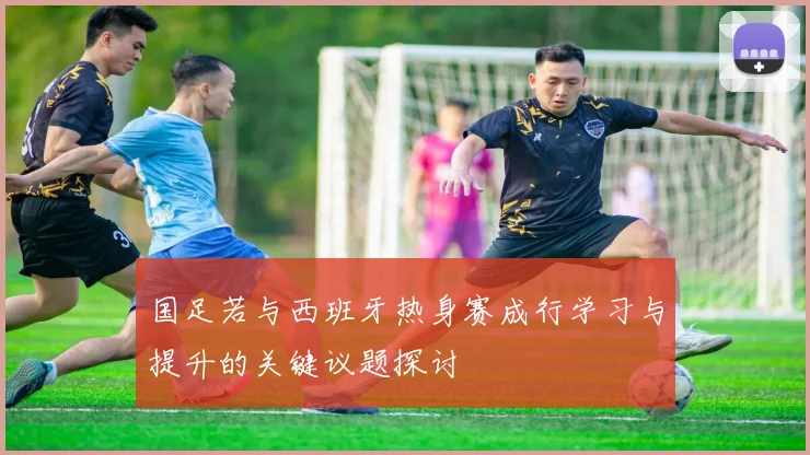 国足若与西班牙热身赛成行学习与提升的关键议题探讨