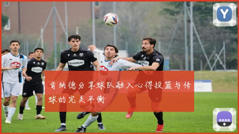肯纳德分享球队融入心得投篮与传球的完美平衡