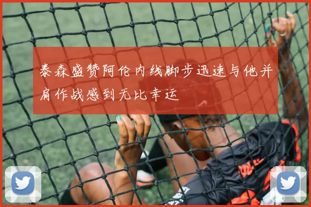 泰森盛赞阿伦内线脚步迅速与他并肩作战感到无比幸运