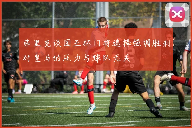 弗里克谈国王杯门将选择强调胜利对皇马的压力与球队无关