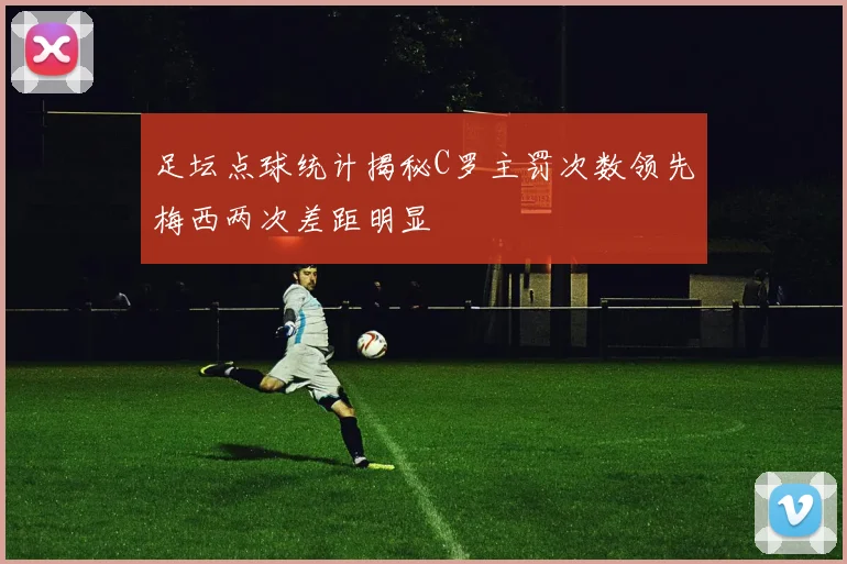 足坛点球统计揭秘C罗主罚次数领先梅西两次差距明显