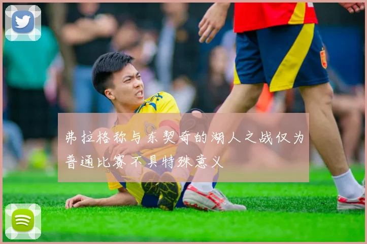 弗拉格称与东契奇的湖人之战仅为普通比赛不具特殊意义